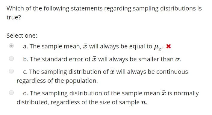 Which of the following statements regarding sampling distributions is
true?
Select one:
a. The sample mean,
will always be equal to u. *
b. The standard error of x will always be smaller than ơ.
C. The sampling distribution of
will always be continuous
regardless of the population.
d. The sampling distribution of the sample mean x is normally
distributed, regardless of the size of sample n.
