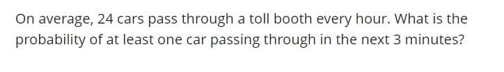 On average, 24 cars pass through a toll booth every hour. What is the
probability of at least one car passing through in the next 3 minutes?
