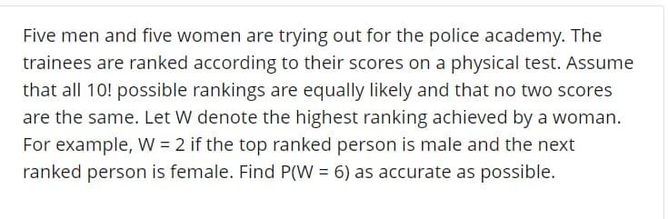 Five men and five women are trying out for the police academy. The
trainees are ranked according to their scores on a physical test. Assume
that all 10! possible rankings are equally likely and that no two scores
are the same. Let W denote the highest ranking achieved by a woman
For example, W 2 if the top ranked person is male and the nexit
ranked person is female. Find Pw-6) as accurate as possible.
