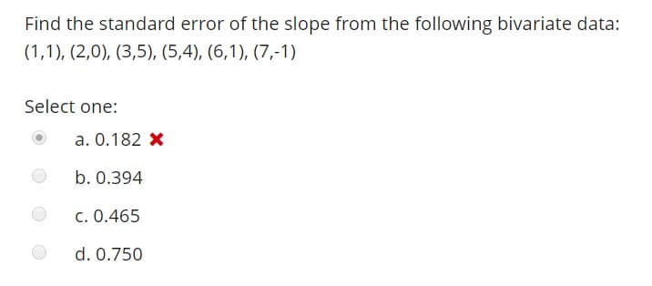 Find the standard error of the slope from the following bivariate data:
Select one:
a. 0.182 x
b. 0.394
C. 0.465
d. 0.750
