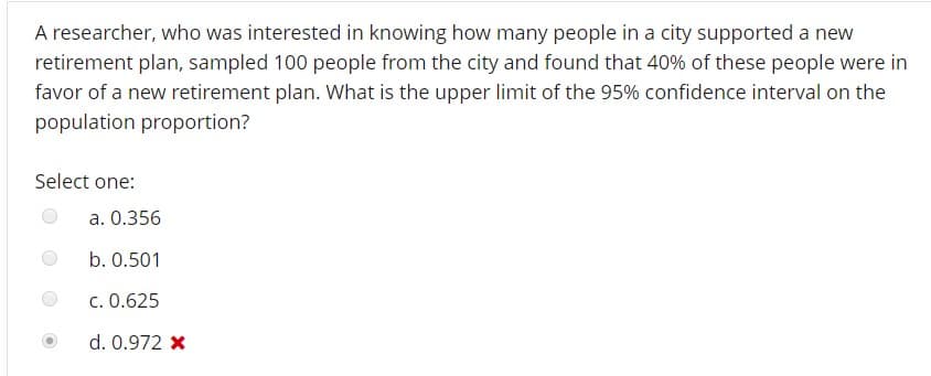 A researcher, who was interested in knowing how many people in a city supported a new
retirement plan, sampled 100 people from the city and found that 40% of these people were in
favor of a new retirement plan. What is the upper limit of the 95% confidence interval on the
population proportion?
Select one:
a. 0.356
b. 0.501
c. 0.625
d. 0.972 x
