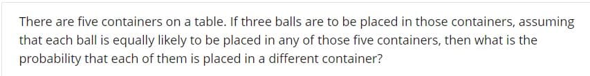 There are five containers on a table. If three balls are to be placed in those containers, assuming
that each ball is equally likely to be placed in any of those five containers, then what is the
probability that each of them is placed in a different container?
