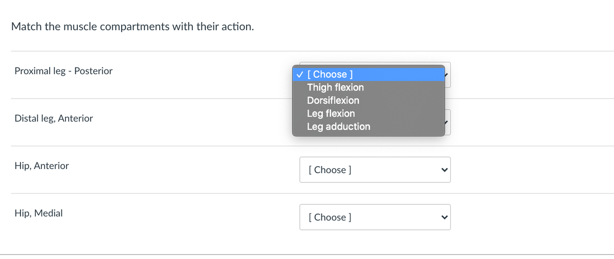 Match the muscle compartments with their action.
Proximal leg - Posterior
v [ Choose ]
Thigh flexion
Dorsiflexion
Leg flexion
Leg adduction
Distal leg, Anterior
Hip, Anterior
[ Choose ]
Hip, Medial
[ Choose ]
>
