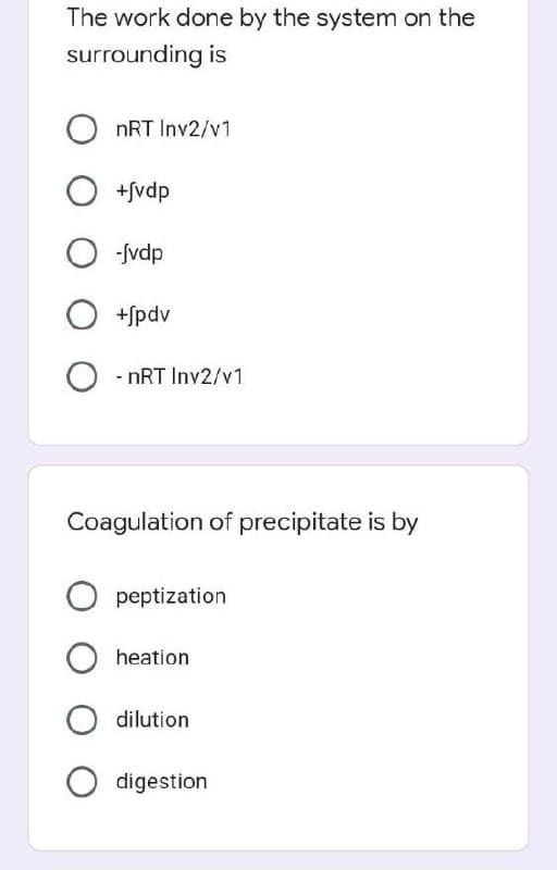 The work done by the system on the
surrounding is
OnRT Inv2/v1
O +fvdp
O-Jvdp
O +jpdv
O-nRT Inv2/v1
Coagulation of precipitate is by
peptization
heation
dilution
O digestion