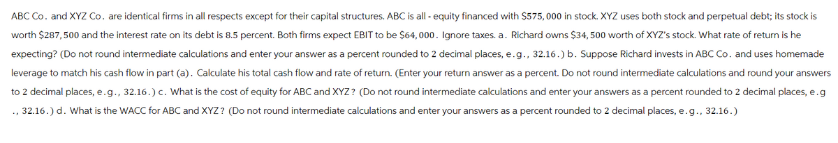 ABC Co. and XYZ Co. are identical firms in all respects except for their capital structures. ABC is all-equity financed with $575,000 in stock. XYZ uses both stock and perpetual debt; its stock is
worth $287,500 and the interest rate on its debt is 8.5 percent. Both firms expect EBIT to be $64,000. Ignore taxes. a. Richard owns $34,500 worth of XYZ's stock. What rate of return is he
expecting? (Do not round intermediate calculations and enter your answer as a percent rounded to 2 decimal places, e.g., 32.16.) b. Suppose Richard invests in ABC Co. and uses homemade
leverage to match his cash flow in part (a). Calculate his total cash flow and rate of return. (Enter your return answer as a percent. Do not round intermediate calculations and round your answers
to 2 decimal places, e.g., 32.16.) c. What is the cost of equity for ABC and XYZ? (Do not round intermediate calculations and enter your answers as a percent rounded to 2 decimal places, e.g
., 32.16.) d. What is the WACC for ABC and XYZ? (Do not round intermediate calculations and enter your answers as a percent rounded to 2 decimal places, e.g., 32.16.)