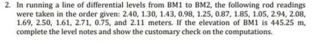 2. In running a line of differential levels from BM1 to BM2, the following rod readings
were taken in the order given: 2.40, 1.30, 1.43, 0.98, 1.25, 0.87, 1.85, 1.05, 2.94, 2.08,
1.69, 2.50, 1.61, 2.71, 0.75, and 2.11 meters. If the elevation of BM1 is 445.25 m,
complete the level notes and show the customary check on the computations.
