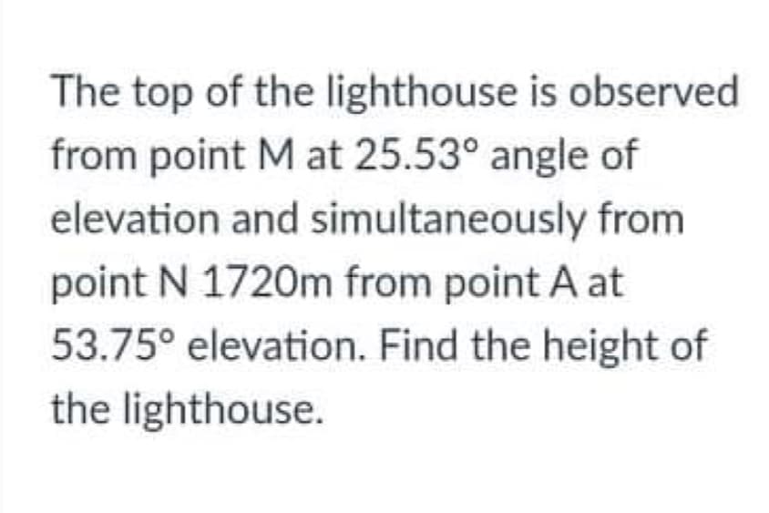 The top of the lighthouse is observed
from point M at 25.53° angle of
elevation and simultaneously from
point N 1720m from point A at
53.75° elevation. Find the height of
the lighthouse.
