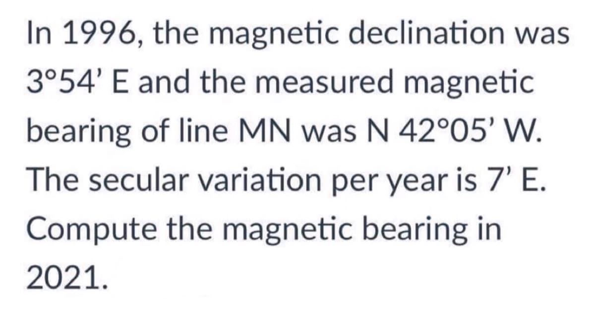 In 1996, the magnetic declination was
3°54' E and the measured magnetic
bearing of line MN was N 42°05' W.
The secular variation per year is 7' E.
Compute the magnetic bearing in
2021.
