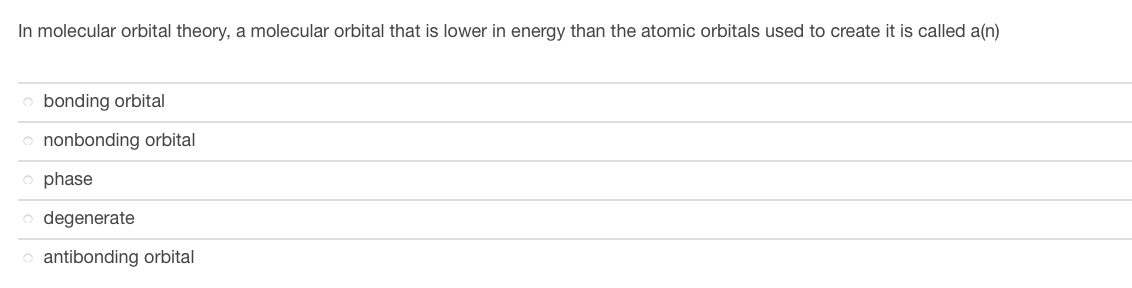 ### Molecular Orbital Theory

#### Question:
In molecular orbital theory, a molecular orbital that is lower in energy than the atomic orbitals used to create it is called a(n):

1. ○ bonding orbital
2. ○ nonbonding orbital
3. ○ phase
4. ○ degenerate
5. ○ antibonding orbital

#### Explanation:
In molecular orbital theory, orbitals are regions around a nucleus where the probability of finding an electron is high. These orbitals combine in various ways to form molecular orbitals when atoms bond. The correct answer to the question is "bonding orbital". A bonding orbital is a molecular orbital that has lower energy than the atomic orbitals from which it is formed. 

### Additional Notes:

- **Bonding Orbital:** 
   - These orbitals increase the electron density between the nuclei of the bonding atoms, stabilizing the molecule.
   - They are lower in energy compared to the isolated atomic orbitals because the in-phase combination of two atomic orbitals results in constructive interference, which lowers the energy.
- **Antibonding Orbital:**
   - These have higher energy and are formed when atomic orbitals combine with destructive interference, leading to a decrease in electron density between the nuclei.
- **Nonbonding Orbital:**
   - These orbitals are not involved in the bonding between atoms but can be occupied by electrons in the molecule without contributing to bond strength.
- **Phase:**
   - Refers to the sign of the wave functions of the orbitals. 
- **Degenerate:**
   - Refers to orbitals that have the same energy level.

Understanding the differences between these molecular orbital types is crucial in comprehending the bonding and properties of molecules.