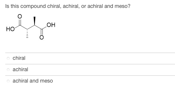 ### Is this compound chiral, achiral, or achiral and meso?

![Chemical Structure](image-url-placeholder)

- **Chiral**
- **Achiral**
- **Achiral and meso**

### Explanation:
The image shows a chemical structure with two chiral centers: a horizontal line structure of a molecule containing two carbonyl groups (C=O) and two hydroxyl groups (OH) attached to the carbon atoms. The solid line represents a bond in the plane of the screen, the hashed wedge represents a bond going into the screen, and the solid wedge represents a bond coming out of the screen.

**Key Features:**
- The molecule has two asymmetric carbons with differing groups attached to them.
- It contains a plane of symmetry, suggesting it could be a meso compound, making it achiral despite having chiral centers.

**Concepts:**
- **Chiral:** A molecule that is not superimposable on its mirror image.
- **Achiral:** A molecule that is superimposable on its mirror image, meaning it has no chirality.
- **Meso Compound:** A compound that has multiple chiral centers but also has a plane of symmetry making it achiral.

For this compound, given its symmetry and chiral centers, the correct answer is likely "achiral and meso."