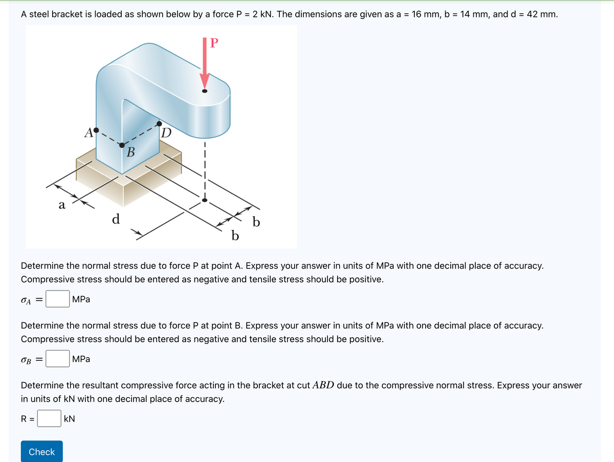 A steel bracket is loaded as shown below by a force P = 2 kN. The dimensions are given as a =
16 mm, b = 14 mm, and d = 42 mm.
%3D
%3D
A
D
a
d
b
b
Determine the normal stress due to force P at point A. Express your answer in units of MPa with one decimal place of accuracy.
Compressive stress should be entered as negative and tensile stress should be positive.
MPа
Determine the normal stress due to force P at point B. Express your answer in units of MPa with one decimal place of accuracy.
Compressive stress should be entered as negative and tensile stress should be positive.
OB =
MPа
Determine the resultant compressive force acting in the bracket at cut ABD due to the compressive normal stress. Express your answer
in units of kN with one decimal place of accuracy.
R =
kN
Check
