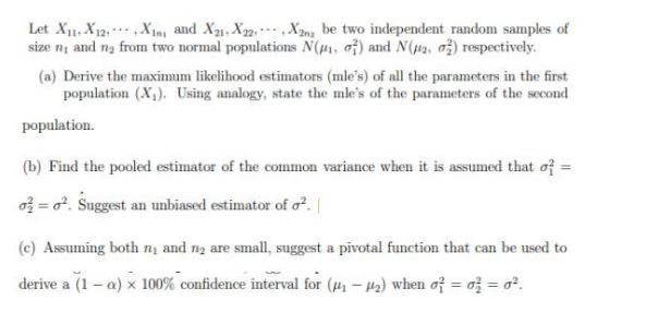 Let X₁1 X12X1, and X21, X22X22 be two independent random samples of
size ni and n₂ from two normal populations N(₁, 2) and N(2, 2) respectively.
(a) Derive the maximum likelihood estimators (mle's) of all the parameters in the first
population (X₁). Using analogy, state the mle's of the parameters of the second
population.
(b) Find the pooled estimator of the common variance when it is assumed that of =
=o². Suggest an unbiased estimator of o².
(c) Assuming both ny and n₂ are small, suggest a pivotal function that can be used to
derive a (1-a) x 100% confidence interval for (₁-₂) when of = 0 = 0².