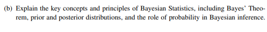 (b) Explain the key concepts and principles of Bayesian Statistics, including Bayes' Theo-
rem, prior and posterior distributions, and the role of probability in Bayesian inference.