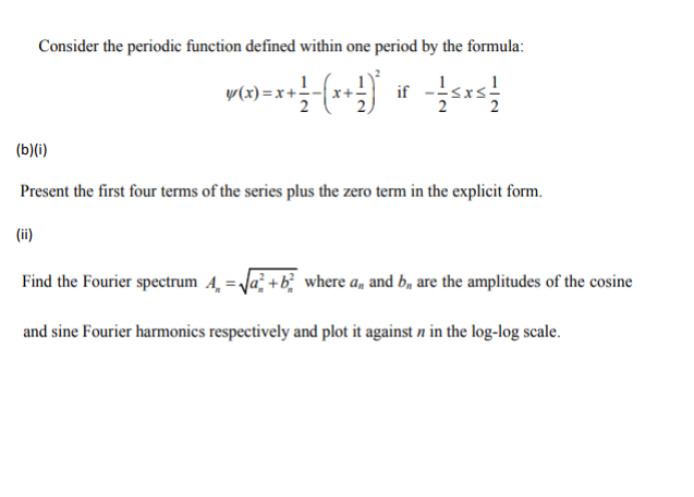 Consider the periodic function defined within one period by the formula:
1
P(x)=x+1-(x+) if
{(x) = x + ² = ( x + ² ) ²
/10
(ii)
sxs
(b)(i)
Present the first four terms of the series plus the zero term in the explicit form.
Find the Fourier spectrum 4 = √²+ b² where a,, and b, are the amplitudes of the cosine
and sine Fourier harmonics respectively and plot it against n in the log-log scale.