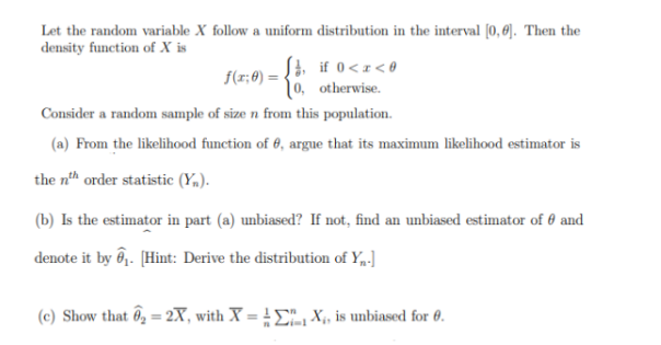 Let the random variable X follow a uniform distribution in the interval [0,0]. Then the
density function of X is
f(x;0)
S, if 0<x<0
0, otherwise.
Consider a random sample of size n from this population.
(a) From the likelihood function of , argue that its maximum likelihood estimator is
the nth order statistic (Y).
(b) Is the estimator in part (a) unbiased? If not, find an unbiased estimator of and
denote it by ₁. [Hint: Derive the distribution of Y₁.]
(c) Show that ₂ = 2X, with X = X₁, is unbiased for 0.