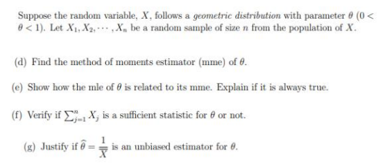 Suppose the random variable, X, follows a geometric distribution with parameter (0<
0 <1). Let X₁, X₂, X, be a random sample of size n from the population of X.
(d) Find the method of moments estimator (mme) of 0.
(e) Show how the mle of 0 is related to its mme. Explain if it is always true.
(f) Verify if
X, is a sufficient statistic for 8 or not.
(g) Justify if = is an unbiased estimator for 6.