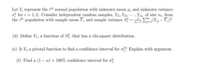 Let Y, represent the ith normal population with unknown mean #, and unknown variance
of for i=1,2. Consider independent random samples, Ya, Ya, Yin, of size n,, from
the ith population with sample mean Y, and sample variance S² =
(₁-P) ².
(d) Define V₁, a function of S1, that has a chi-square distribution.
(e) Is V₁ a pivotal function to find a confidence interval for o?? Explain with argument.
(f) Find a (1-a) x 100% confidence interval for of