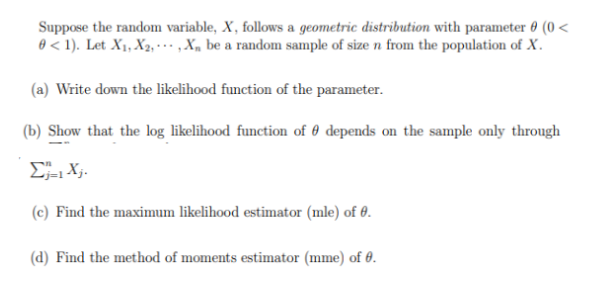 Suppose the random variable, X, follows a geometric distribution with parameter 0 (0 <
0 < 1). Let X₁, X2,..., X be a random sample of size n from the population of X.
(a) Write down the likelihood function of the parameter.
(b) Show that the log likelihood function of depends on the sample only through
Σj=1 Xj.
(c) Find the maximum likelihood estimator (mle) of 0.
(d) Find the method of moments estimator (mme) of 0.