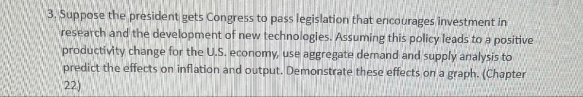 3. Suppose the president gets Congress to pass legislation that encourages investment in
research and the development of new technologies. Assuming this policy leads to a positive
productivity change for the U.S. economy, use aggregate demand and supply analysis to
predict the effects on inflation and output. Demonstrate these effects on a graph. (Chapter
22)