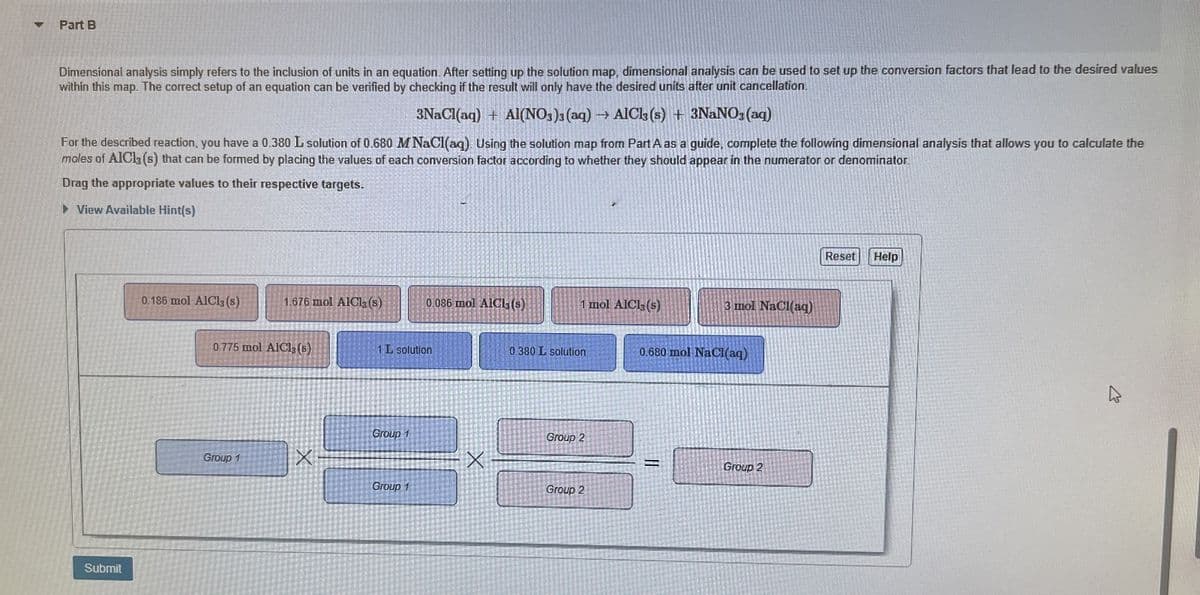 4
Part B
Dimensional analysis simply refers to the inclusion of units in an equation. After setting up the solution map, dimensional analysis can be used to set up the conversion factors that lead to the desired values
within this map. The correct setup of an equation can be verified by checking if the result will only have the desired units after unit cancellation.
3NaCl(aq) + Al(NO3)3 (aq) → AlCl3 (s) + 3NaNO3(aq)
For the described reaction, you have a 0.380 L solution of 0.680 M NaCl(aq). Using the solution map from Part A as a guide, complete the following dimensional analysis that allows you to calculate the
moles of AlCl3 (s) that can be formed by placing the values of each conversion factor according to whether they should appear in the numerator or denominator
Drag the appropriate values to their respective targets.
▸ View Available Hint(s)
Submit
0.186 mol AlCl3 (s)
1.676 mol AlCl3 (s)
0.086 mol AlCl3(s)
1 mol AlCl3(s)
3 mol NaCl(aq)
0.775 mol AlCl3 (s)
1 L solution
0.380 L solution
0.680 mol NaCl(aq)
Group 1
Group 2
Group 1
Group 2
Group 1
Group 2
Reset
Help