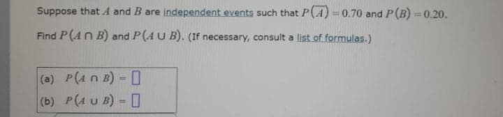Suppose that A and B are independent events such that P(A) =0.70 and P(B) = 0.20.
%3D
Find P(AN B) and P(A U B). (If necessary, consult a list of formulas.)
(a) P(4 n B) = [
(b) P(A U B) - O
%3D
%3!
