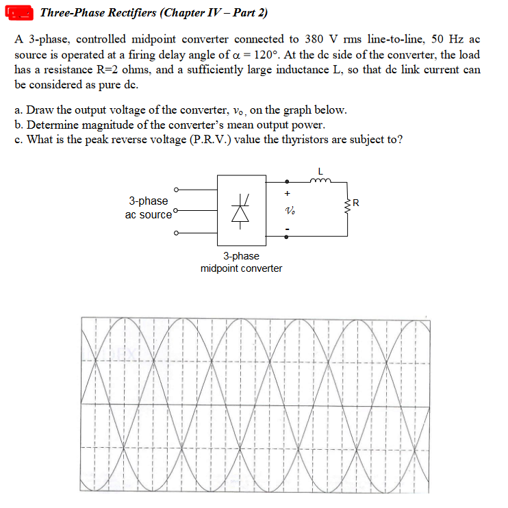 Three-Phase Rectifiers (Chapter IV – Part 2)
A 3-phase, controlled midpoint converter connected to 380 V rms line-to-line, 50 Hz ac
source is operated at a firing delay angle of a = 120°. At the de side of the converter, the load
has a resistance R=2 ohms, and a sufficiently large inductance L, so that de link current can
be considered as pure de.
a. Draw the output voltage of the converter, vo, on the graph below.
b. Determine magnitude of the converter's mean output power.
c. What is the peak reverse voltage (P.R.V.) value the thyristors are subject to?
+
3-phase
ac source
ER
V.
3-phase
midpoint converter
