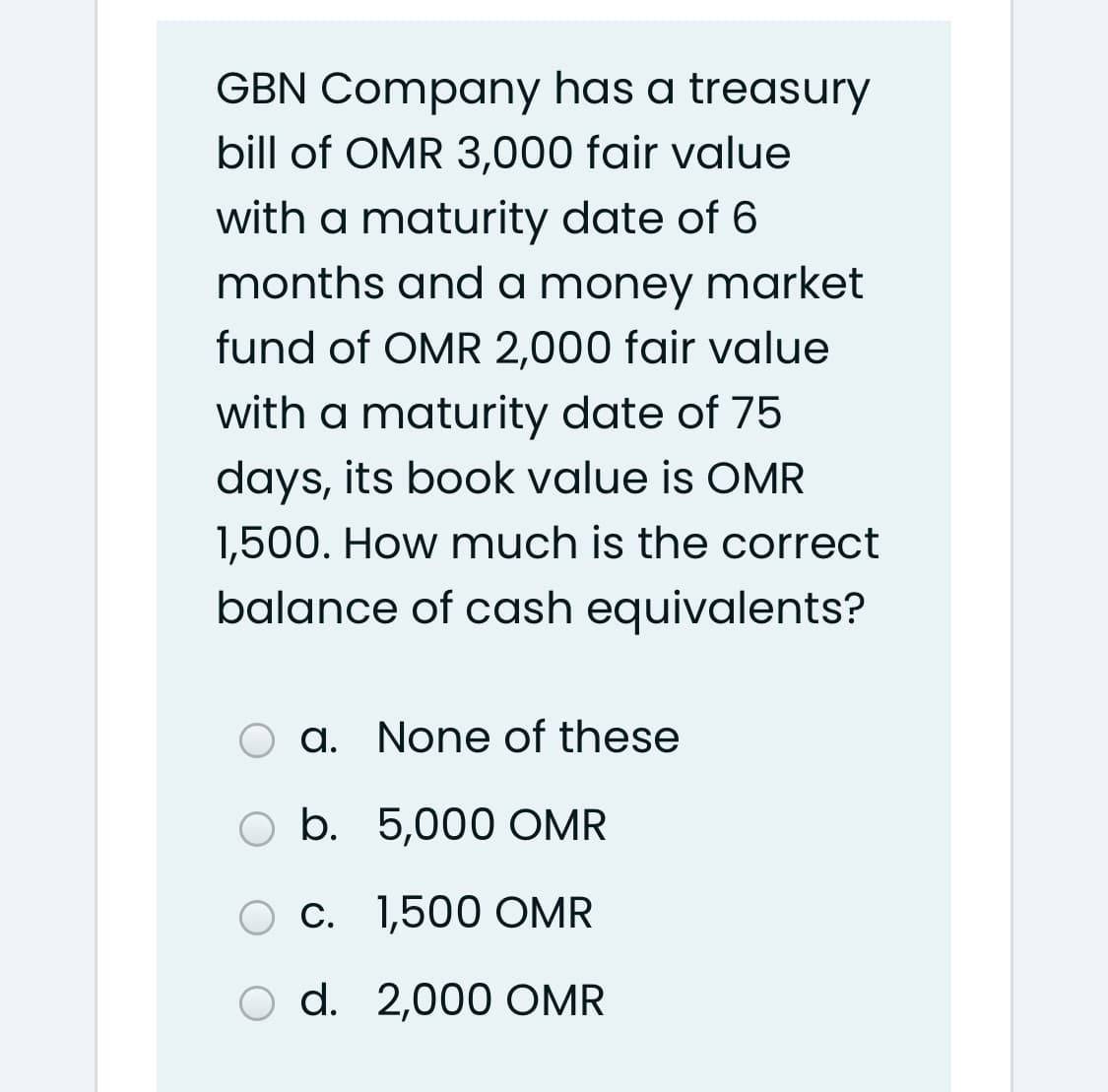 GBN Company has a treasury
bill of OMR 3,000 fair value
with a maturity date of 6
months and a money market
fund of OMR 2,000 fair value
with a maturity date of 75
days, its book value is OMR
1,500. How much is the correct
balance of cash equivalents?
a. None of these
b. 5,000 OMR
C. 1,500 OMR
d. 2,000 OMR
