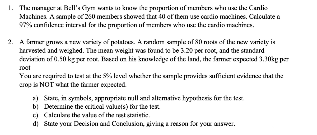 1. The manager at Bell's Gym wants to know the proportion of members who use the Cardio
Machines. A sample of 260 members showed that 40 of them use cardio machines. Calculate a
97% confidence interval for the proportion of members who use the cardio machines.
2. A farmer grows a new variety of potatoes. A random sample of 80 roots of the new variety is
harvested and weighed. The mean weight was found to be 3.20 per root, and the standard
deviation of 0.50 kg per root. Based on his knowledge of the land, the farmer expected 3.30kg per
root
You are required to test at the 5% level whether the sample provides sufficient evidence that the
crop is NOT what the farmer expected.
a) State, in symbols, appropriate null and alternative hypothesis for the test.
b) Determine the critical value(s) for the test.
c) Calculate the value of the test statistic.
d) State your Decision and Conclusion, giving a reason for your answer.