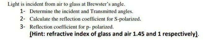 Light is incident from air to glass at Brewster's angle.
1- Determine the incident and Transmitted angles.
2- Calculate the reflection coefficient for S-polarized.
3- Reflection coefficient for p- polarized.
(Hint: refractive index of glass and air 1.45 and 1 respectively).
