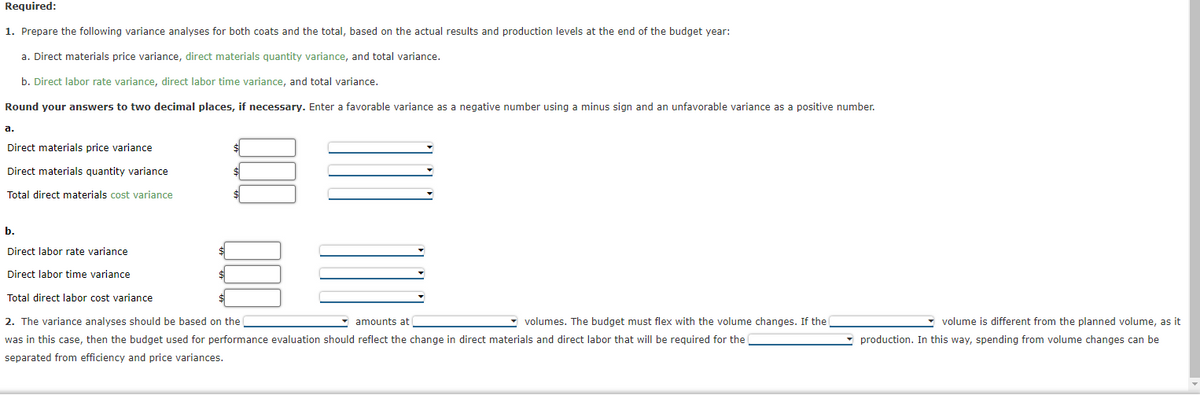 Required:
1. Prepare the following variance analyses for both coats and the total, based on the actual results and production levels at the end of the budget year:
a. Direct materials price variance, direct materials quantity variance, and total variance.
b. Direct labor rate variance, direct labor time variance, and total variance.
Round your answers to two decimal places, if necessary. Enter a favorable variance as a negative number using a minus sign and an unfavorable variance as a positive number.
a.
Direct materials price variance
Direct materials quantity variance
Total direct materials cost variance
$
$
$
b.
Direct labor rate variance
Direct labor time variance
Total direct labor cost variance
2. The variance analyses should be based on the
amounts at
volumes. The budget must flex with the volume changes. If the
was in this case, then the budget used for performance evaluation should reflect the change in direct materials and direct labor that will be required for the
separated from efficiency and price variances.
$
volume is different from the planned volume, as it
production. In this way, spending from volume changes can be