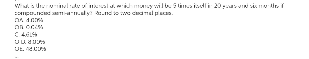 What is the nominal rate of interest at which money will be 5 times itself in 20 years and six months if
compounded semi-annually? Round to two decimal places.
OA. 4.00%
OB. 0.04%
C. 4.61%
O D. 8.00%
OE. 48.00%