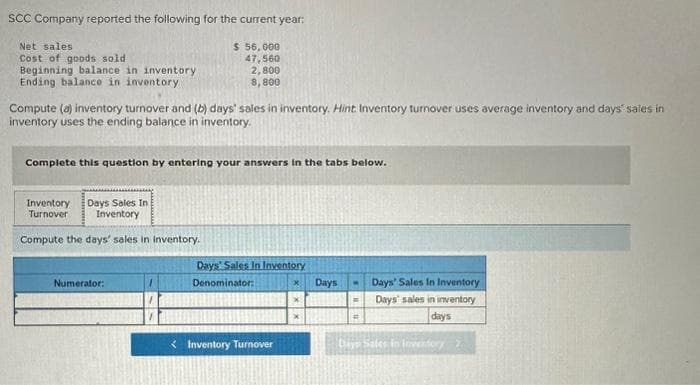 SCC Company reported the following for the current year:
Net sales
$ 56,000
Cost of goods sold
47,560
2,800
8,800
Beginning balance in inventory
Ending balance in inventory
Compute (a) inventory turnover and (b) days' sales in inventory. Hint: Inventory turnover uses average inventory and days' sales in
inventory uses the ending balance in inventory.
Complete this question by entering your answers in the tabs below.
Days Sales In
Inventory
Compute the days' sales in inventory.
Inventory
Turnover
Numerator:
1
Days Sales In Inventory
Denominator:
Inventory Turnover
x
X
Days
M
R
=
Days' Sales In Inventory
Days' sales in inventory
days
Days Sales In Inventory