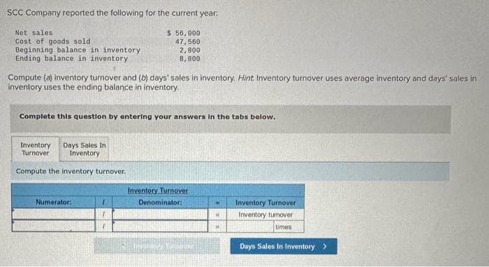 SCC Company reported the following for the current year:
Net sales
Cost of goods sold
Beginning balance in inventory
Ending balance in inventory
Compute (a) inventory turnover and (b) days' sales in inventory. Hint Inventory turnover uses average inventory and days' sales in
inventory uses the ending balance in inventory.
Complete this question by entering your answers in the tabs below.
Inventory Days Sales In
Turnover
Inventory
$ 56,000
47,560
2,800
8,800
Compute the inventory turnover.
Numerator:
Inventory Turnover
Denominator:
Yumover
H
=
Inventory Turnover
Inventory turnover
times
Days Sales In Inventory >