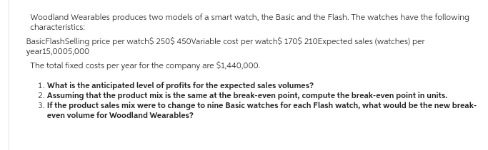 Woodland Wearables produces two models of a smart watch, the Basic and the Flash. The watches have the following
characteristics:
Basic FlashSelling price per watch$ 250$ 450Variable cost per watch$ 170$ 210Expected sales (watches) per
year15,0005,000
The total fixed costs per year for the company are $1,440,000.
1. What is the anticipated level of profits for the expected sales volumes?
2. Assuming that the product mix is the same at the break-even point, compute the break-even point in units.
3. If the product sales mix were to change to nine Basic watches for each Flash watch, what would be the new break-
even volume for Woodland Wearables?