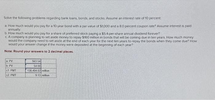 Solve the following problems regarding bank loans, bonds, and stocks. Assume an interest rate of 10 percent.
a. How much would you pay for a 10-year bond with a par value of $1,000 and a 8.0 percent coupon rate? Assume interest is paid
annually.
b. How much would you pay for a share of preferred stock paying a $5.4-per-share annual dividend forever?
c. A company is planning to set aside money to repay $160 million in bonds that will be coming due in ten years. How much money
would the company need to set aside at the end of each year for the next ten years to repay the bonds when they come due? How
would your answer change if the money were deposited at the beginning of each year?
Note: Round your answers to 2 decimal places.
a PV
b. PV
c1 PMT
2 PMT
943 54
54.00
138,404 02
million
9.13 million