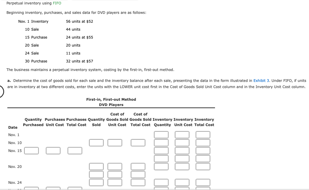 Perpetual inventory using FIFO
Beginning inventory, purchases, and sales data for DVD players are as follows:
56 units at $52
44 units
24 units at $55
20 units
11 units
32 units at $57
The business maintains a perpetual inventory system, costing by the first-in, first-out method.
Nov. 1 Inventory
10 Sale
a. Determine the cost of goods sold for each sale and the inventory balance after each sale, presenting the data in the form illustrated in Exhibit 3. Under FIFO, if units
are in inventory at two different costs, enter the units with the LOWER unit cost first in the Cost of Goods Sold Unit Cost column and in the Inventory Unit Cost column.
Date
Nov. 1
Nov. 10
Nov. 15
Nov. 20
15 Purchase
20 Sale
24 Sale
30 Purchase
Nov. 24
First-in, First-out Method
DVD Players
Cost of
Cost of
Quantity Purchases Purchases Quantity Goods Sold Goods Sold Inventory Inventory Inventory
Purchased Unit Cost Total Cost Sold Unit Cost Total Cost Quantity Unit Cost Total Cost
B
000