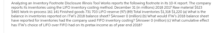 Analyzing an Inventory Footnote Disclosure Illinois Tool Works reports the following footnote in its 10-K report. The company
reports its inventories using the LIFO inventory costing method. December 31 (in millions) 2018 2017 Raw material $523
$465 Work-in-process 161 141 Finished goods 731 703 LIFO reserve (97) (89) Total inventories $1,318 $1,220 (a) What is the
balance in inventories reported on ITW's 2018 balance sheet? $Answer 0 (million) (b) What would ITW's 2018 balance sheet
have reported for inventories had the company used FIFO inventory costing? $Answer 0 (million) (c) What cumulative effect
has ITW's choice of LIFO over FIFO had on its pretax income as of year end 2018?