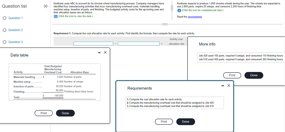Question list
Question 1
O Question 2
O Question 3
Data table
K
Activity
Materials handling ..... $
Machine setup
Insertion of parts
Finishing ....
Total......
Total Budgeted
Manufacturing
Overhead Cost
$
Northstar uses ABC to account for its chrome wheel manufacturing process. Company managers have
identified four manufacturing activities that incur manufacturing overhead costs: materials handling,
machine setup, insertion of parts, and finishing. The budgeted activity costs for the upcoming year and
their allocation bases are as follows:
(Click the icon to view the data.)
Print
Requirement 1. Compute the cost allocation rate for each activity. First identify the formula, then compute the rate for each activity.
Activity cost
allocation rate
Allocation Base
5,600 Number of parts
6,400 Number of setups
39,200 Number of parts
96,800
148,000
Finishing direct labor hours
Done
- X
C
Requirements
=
Northstar expects to produce 1,000 chrome wheels during the year. The wheels are expected to
use 2,800 parts, require 20 setups, and consume 2,200 hours of finishing time.
i (Click the icon for completed job data.)
Read the requirements.
Print
More info
1. Compute the cost allocation rate for each activity.
2. Compute the manufacturing overhead cost that should be assigned to Job 420.
3. Compute the manufacturing overhead cost that should be assigned to Job 510.
Done
Job 420 used 150 parts, required 4 setups, and consumed 110 finishing hours.
Job 510 used 450 parts, required 6 setups, and consumed 350 finishing hours.
Print
- X
Done