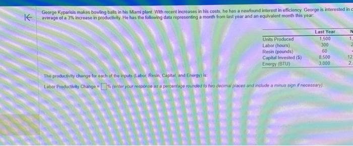 George Kyparisis makes bowling balls in his Miami plant. With recent increases in his costs, he has a newfound interest in efficiency George is interested in c
Kaverage of a 3% increase in productivity. He has the following data representing a month from last year and an equivalent month this year
Units Produced
Labor (hours)
Resin (pounds)
Capital Invested (S)
Energy (BTU)
Last Year
1,500
300
60
8,500
3,000
The productivity change for each of the inputs (Labor, Resin, Capital, and Energy) is
Labor Productivity Change-% fenter your response as a percentage rounded to two decimal places and include a minus sign if necessary)
N
1.
4
12
