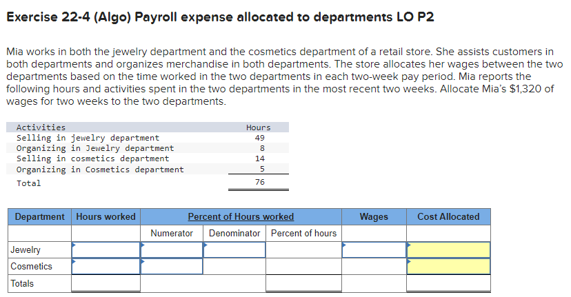 Exercise 22-4 (Algo) Payroll expense allocated to departments LO P2
Mia works in both the jewelry department and the cosmetics department of a retail store. She assists customers in
both departments and organizes merchandise in both departments. The store allocates her wages between the two
departments based on the time worked in the two departments in each two-week pay period. Mia reports the
following hours and activities spent in the two departments in the most recent two weeks. Allocate Mia's $1,320 of
wages for two weeks to the two departments.
Activities
Selling in jewelry department
Organizing in Jewelry department
Selling in cosmetics department
Organizing in Cosmetics department
Total
Department Hours worked
Jewelry
Cosmetics
Totals
Hours
49
8
14
5
76
Percent of Hours worked
Numerator Denominator Percent of hours
Wages
Cost Allocated