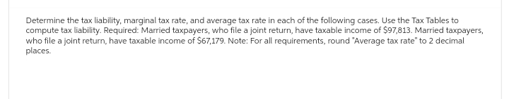 Determine the tax liability, marginal tax rate, and average tax rate in each of the following cases. Use the Tax Tables to
compute tax liability. Required: Married taxpayers, who file a joint return, have taxable income of $97,813. Married taxpayers,
who file a joint return, have taxable income of $67,179. Note: For all requirements, round "Average tax rate" to 2 decimal
places.