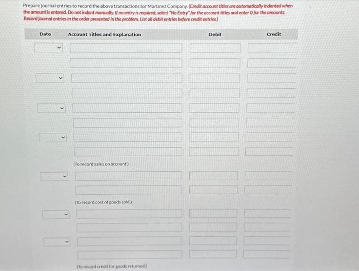 Prepare journal entries to record the above transactions for Martinez Company. (Credit account titles are automatically indented when
the amount is entered. Do not indent manually. If no entry is required, select "No Entry for the account titles and enter O for the amounts
Record journal entries in the order presented in the problem. List all debit entries before credit entries)
Account Titles and Explanation
Date
(To record sales on account.).
(To record cost of goods sold.)
(To record credit for goods returned)
Debit
Credit