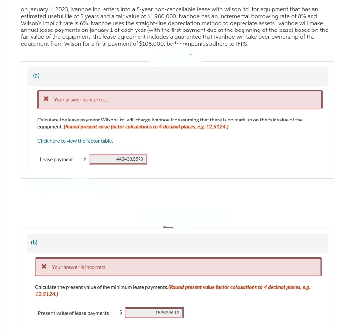 on january 1, 2023, ivanhoe inc. enters into a 5-year non-cancellable lease with wilson ltd. for equipment that has an
estimated useful life of 5 years and a fair value of $1,980,000. ivanhoe has an incremental borrowing rate of 8% and
Wilson's implicit rate is 6%. ivanhoe uses the straight-line depreciation method to depreciate assets. ivanhoe will make
annual lease payments on january 1 of each year (with the first payment due at the beginning of the lease) based on the
fair value of the equipment. the lease agreement includes a guarantee that Ivanhoe will take over ownership of the
equipment from Wilson for a final payment of $108,000. both companies adhere to IFRS.
(a)
* Your answer is incorrect.
Calculate the lease payment Wilson Ltd. will charge Ivanhoe Inc assuming that there is no mark up on the fair value of the
equipment. (Round present value factor calculations to 4 decimal places, e.g. 12.5124.)
Click here to view the factor table.
(b)
Lease payment $
* Your answer is incorrect.
443438.5593
Calculate the present value of the minimum lease payments.(Round present value factor calculations to 4 decimal places, e.g.
12.5124.)
Present value of lease payments $
1899296.12