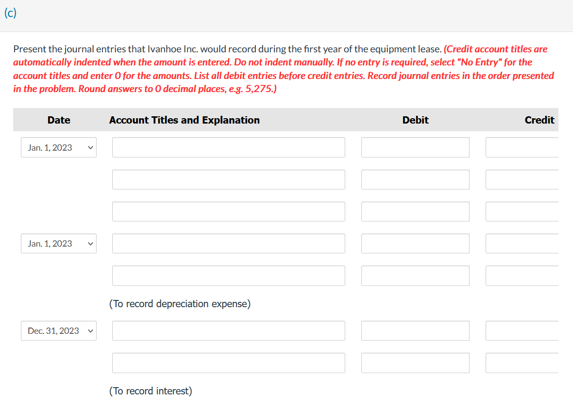 (c)
Present the journal entries that Ivanhoe Inc. would record during the first year of the equipment lease. (Credit account titles are
automatically indented when the amount is entered. Do not indent manually. If no entry is required, select "No Entry" for the
account titles and enter O for the amounts. List all debit entries before credit entries. Record journal entries in the order presented
in the problem. Round answers to O decimal places, e.g. 5,275.)
Date
Jan. 1, 2023
Jan. 1, 2023
Dec. 31, 2023
v
Account Titles and Explanation
(To record depreciation expense)
(To record interest)
Debit
Credit