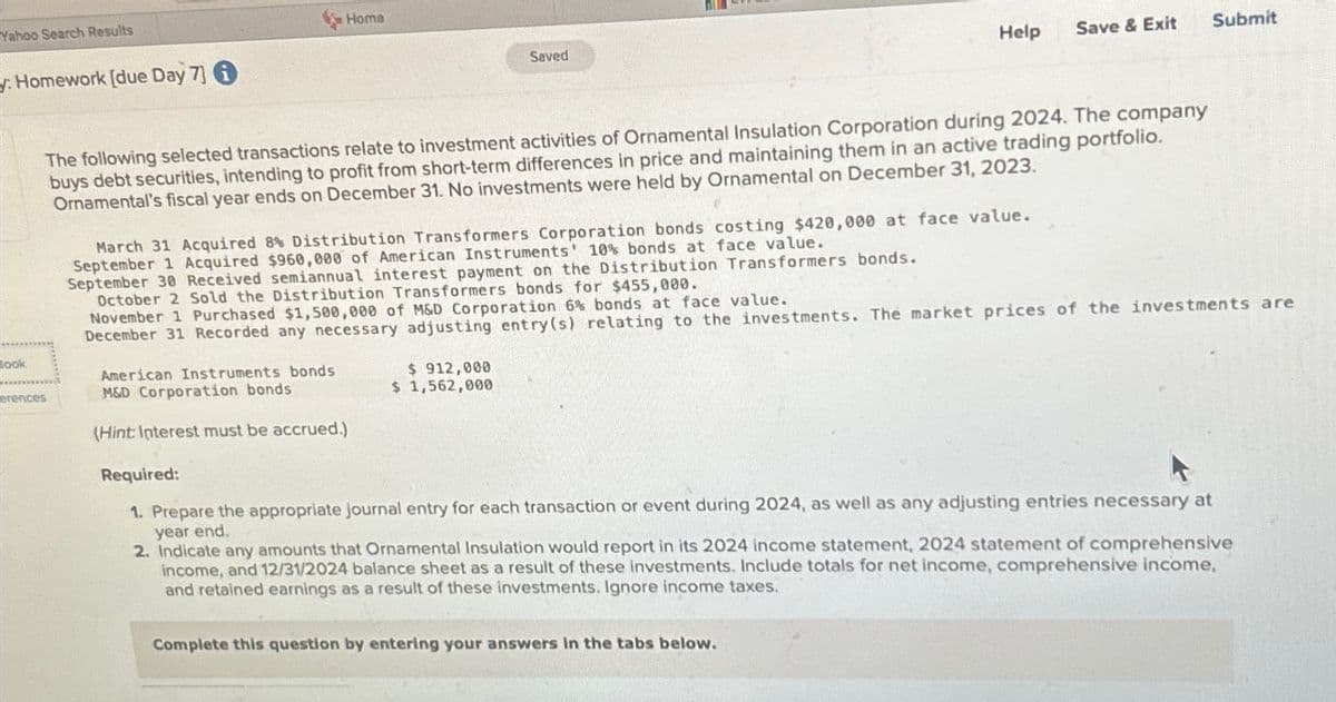 Yahoo Search Results
: Homework [due Day 7]
************
look
Home
erences
The following selected transactions relate to investment activities of Ornamental Insulation Corporation during 2024. The company
buys debt securities, intending to profit from short-term differences in price and maintaining them in an active trading portfolio.
Ornamental's fiscal year ends on December 31. No investments were held by Ornamental on December 31, 2023.
Saved
March 31 Acquired 8% Distribution Transformers Corporation bonds costing $420,000 at face value.
September 1 Acquired $960,000 of American Instruments' 10% bonds at face value.
September 30 Received semiannual interest payment on the Distribution Transformers bonds.
October 2 Sold the Distribution Transformers bonds for $455,000.
American Instruments bonds
M&D Corporation bonds
(Hint: Interest must be accrued.)
Help
$ 912,000
$ 1,562,000
Save & Exit
November 1 Purchased $1,500,000 of M&D Corporation 6% bonds at face value.
December 31 Recorded any necessary adjusting entry(s) relating to the investments. The market prices of the investments are
Complete this question by entering your answers in the tabs below.
Submit
Required:
1. Prepare the appropriate journal entry for each transaction or event during 2024, as well as any adjusting entries necessary at
year end.
2. Indicate any amounts that Ornamental Insulation would report in its 2024 income statement, 2024 statement of comprehensive
income, and 12/31/2024 balance sheet as a result of these investments. Include totals for net income, comprehensive income,
and retained earnings as a result of these investments. Ignore income taxes.