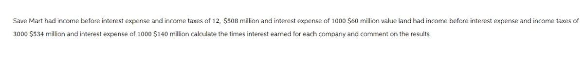 Save Mart had income before interest expense and income taxes of 12, $508 million and interest expense of 1000 $60 million value land had income before interest expense and income taxes of
3000 $534 million and interest expense of 1000 $140 million calculate the times interest earned for each company and comment on the results