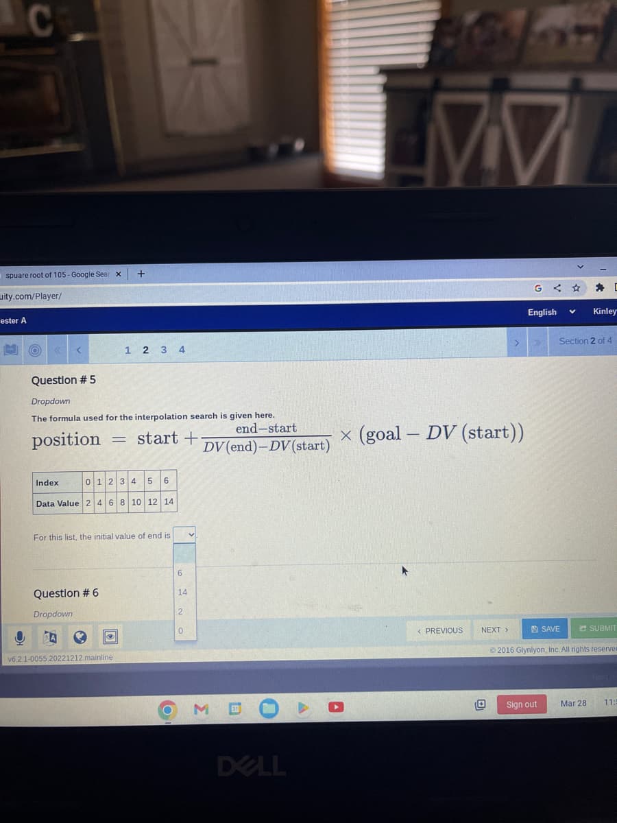 C
spuare root of 105- Google Sear
X
ity.com/player/
ester A
O
<
Index
Question # 5
Dropdown
The formula used for the interpolation search is given here..
end-start
position = start +
DV (end)-DV (start)
5 6
Data Value 2 4 6 8 10 12 14
01234
A
+
1 2 3 4
Question # 6
Dropdown
For this list, the initial value of end is
v6.2.1-0055.20221212.mainline
O
6
14
2
0
DELL
77
x (goal - DV (start))
< PREVIOUS
NEXT >
English
Sign out
Section 2 of 4
SAVE
D
Kinley
SUBMIT
©2016 Glynlyon, Inc. All rights reserver
Mar 28 11:5