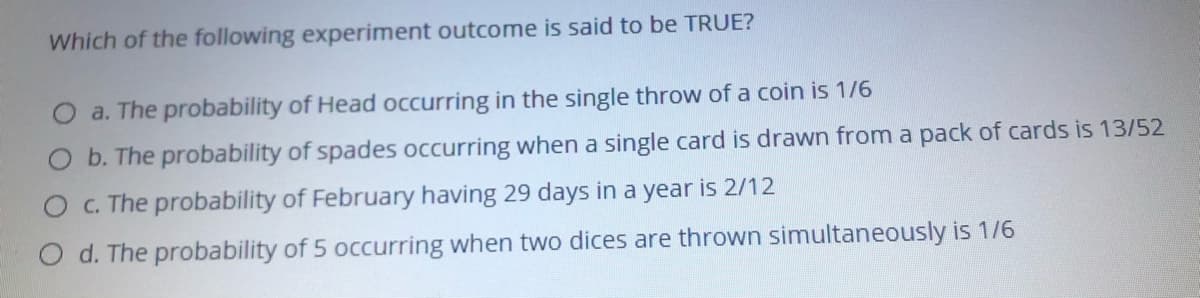 Which of the following experiment outcome is said to be TRUE?
a. The probability of Head occurring in the single throw of a coin is 1/6
O b. The probability of spades occurring when a single card is drawn from a pack of cards is 13/52
OC. The probability of February having 29 days in a year is 2/12
O d. The probability of 5 occurring when two dices are thrown simultaneously is 1/6
