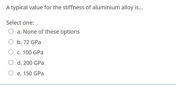 A typical value for the stiffness of aluminium alloy is...
Select one:
a. None of these options
O b. 72 GPa
O c. 100 GPa
d. 200 GPa
O e. 150 GPa
