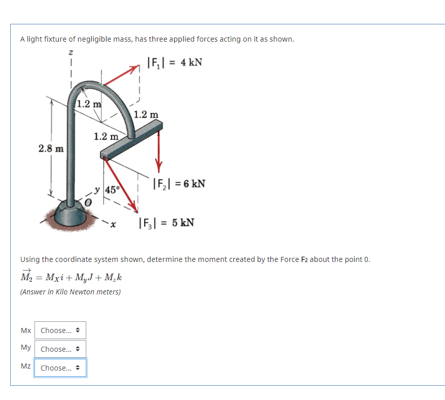 A light fixture of negligible mass, has three applied forces acting on it as shown.
|F,| = 4 kN
1.2 m
1.2 m
1.2 m
2.8 m
|F,| = 6 kN
-y 45°
|F,| = 5 kN
Using the coordinate system shown, determine the moment created by the Force F2 about the point 0.
M2 :
- Mxi+ MyJ + M,k
(Answer in Kilo Newton meters)
Mx
Choose...
My Choose.. *
Mz
Choose... +
